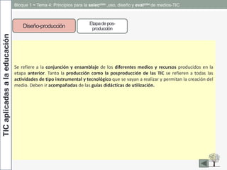 TICaplicadasalaeducación Bloque 1 ~ Tema 4: Principios para la selección ,uso, diseño y evalción de medios-TIC
Diseño-producción Etapadepos-
producción
Se refiere a la conjunción y ensamblaje de los diferentes medios y recursos producidos en la
etapa anterior. Tanto la producción como la posproducción de las TIC se refieren a todas las
actividades de tipo instrumental y tecnológico que se vayan a realizar y permitan la creación del
medio. Deben ir acompañadas de las guías didácticas de utilización.
 