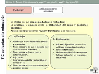 TICaplicadasalaeducación Bloque 1 ~ Tema 4: Principios para la selección ,uso, diseño y evalción de medios-TIC
Evaluación
Autoevaluaciónporlos
productores
• Se efectúa por sus propios productores o realizadores
• Es procesual y empieza desde la elaboración del guión y decisiones
adoptadas.
• Antes de concluir debemos revisar y transformar si es necesario.
a) Ventajas
 Asumir con mayor facilidad las críticas
y propuestas
 No es necesario de que el material esté
completamente terminado.
 No es necesario llevar a cabo la
autoevaluación.
 Bajo costo
 Incorporación rápida y automática en
el medio –TIC
 No es necesario tener que contar con
personas ajenas.
b) Limitaciones
• Falta de objetividad para realizar
críticas y propuestas de mejora.
• Nivel de formación
• No intervención de los receptores
• Falta de calidad en las respuestas-
resultados
 