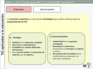 TICaplicadasalaeducación Bloque 1 ~ Tema 4: Principios para la selección ,uso, diseño y evalción de medios-TIC
Evaluación Juiciode expertos
.
La consulta a expertos, es otra de las estrategias que suelen utilizarse para la
evaluación de las TIC.
a) Ventajas
 Calidad de las respuestas recogidas
 Alto nivel de profundización
 Posibilidad de analizar diferentes
dimensiones
 Mas correcto hablar de evaluación de
expertos que de experto.
b) Inconvenientes
• Subjetividad de la respuesta
conseguida
• Necesidad de determinar
previamente el concepto de experto
a utilizar
• No introducción inmediata de las
modificaciones propuestas, sin
intervenir receptores.
 