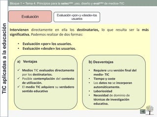TICaplicadasalaeducación Bloque 1 ~ Tema 4: Principios para la selección ,uso, diseño y evalción de medios-TIC
Evaluación Evaluación«por»y«desde»los
usuarios
Intervienen directamente en ella los destinatarios, lo que resulta ser la más
significativa. Podemos realizar de dos formas:
• Evaluación «por» los usuarios.
• Evaluación «desde» los usuarios.
a) Ventajas
 Medios TIC evaluados directamente
por los destinatarios.
 Posible contemplación del contexto
de utilización.
 El medio TIC adquiere su verdadero
sentido educativo
b) Desventajas
• Requiere una versión final del
medio- TIC
• Tiempo y coste
• Los datos no se incorporan
automáticamente.
• Laboriosidad
• Necesidad de dominio de
técnicas de investigación
educativa.
 
