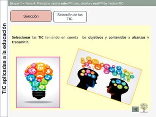 TICaplicadasalaeducación
Selección Selección de las
TIC.
Seleccionar las TIC teniendo en cuenta los objetivos y contenidos a alcanzar y
transmitir.
Bloque 1 ~ Tema 4: Principios para la selección ,uso, diseño y evalción de medios-TIC
 