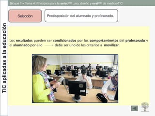 TICaplicadasalaeducación
Selección Predisposición del alumnado y profesorado.
Los resultados pueden ser condicionados por los comportamientos del profesorado y
el alumnado por ello debe ser uno de los criterios a movilizar.
Bloque 1 ~ Tema 4: Principios para la selección ,uso, diseño y evalción de medios-TIC
 