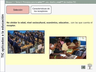 TICaplicadasalaeducación
Selección
Características de
los receptores.
No olvidar la edad, nivel sociocultural, económico, educativo… con las que cuenta el
receptor.
Bloque 1 ~ Tema 4: Principios para la selección ,uso, diseño y evalción de medios-TIC
 