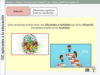 TICaplicadasalaeducación
Selección Diferencias cognitivas
entre los estudiantes.
Unos estudiantes pueden tener mas dificultades o facilidades que otros, influyendo
esto posteriormente en los resultados.
Bloque 1 ~ Tema 4: Principios para la selección ,uso, diseño y evalción de medios-TIC
 
