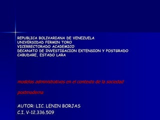 REPUBLICA BOLIVARIANA DE VENEZUELA
UNIVERSIDAD FERMIN TORO
VICERRECTORADO ACADEMICO
DECANATO DE INVESTIGACION EXTENSION Y POSTGRADO
CABUDARE, ESTADO LARA




modelos administrativos en el contexto de la sociedad

postmoderna

AUTOR: LIC. LENIN BORJAS
C.I. V-12.336.509
 