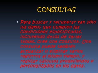 CONSULTAS Para buscar y recuperar tan sólo los datos que cumplen las condiciones especificadas, incluyendo datos de varias tablas, cree una consulta. Una consulta puede también actualizar o eliminar varios registros al mismo tiempo, y realizar cálculos predefinidos o personalizados en los datos. 