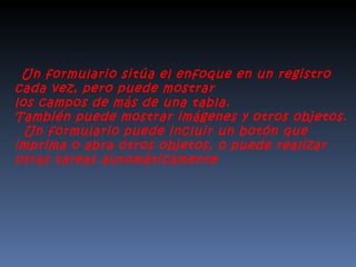     Un formulario sitúa el enfoque en un registro cada vez, pero puede mostrar  los campos de más de una tabla.  También puede mostrar imágenes y otros objetos.    Un formulario puede incluir un botón que imprima o abra otros objetos, o puede realizar  otras tareas automáticamente . 