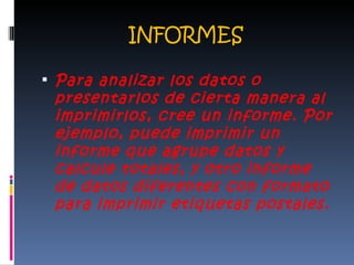 INFORMES Para analizar los datos o presentarlos de cierta manera al imprimirlos, cree un informe. Por ejemplo, puede imprimir un informe que agrupe datos y calcule totales, y otro informe de datos diferentes con formato para imprimir etiquetas postales. 