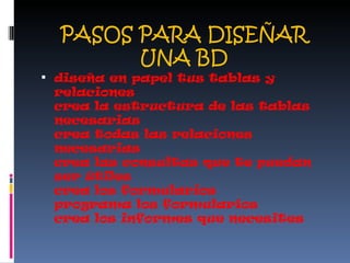 PASOS PARA DISEÑAR UNA BD diseña en papel tus tablas y relaciones crea la estructura de las tablas necesarias crea todas las relaciones necesarias crea las consultas que te puedan ser útiles crea los formularios programa los formularios crea los informes que necesites 