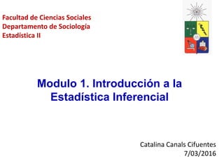 Catalina Canals Cifuentes
7/03/2016
Modulo 1. Introducción a la
Estadística Inferencial
Facultad de Ciencias Sociales
Departamento de Sociología
Estadística II
 