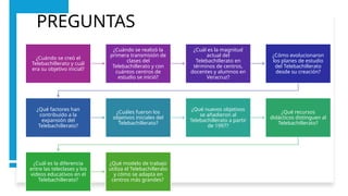 PREGUNTAS
¿Cuándo se creó el
Telebachillerato y cuál
era su objetivo inicial?
¿Cuándo se realizó la
primera transmisión de
clases del
Telebachillerato y con
cuántos centros de
estudio se inició?
¿Cuál es la magnitud
actual del
Telebachillerato en
términos de centros,
docentes y alumnos en
Veracruz?
¿Cómo evolucionaron
los planes de estudio
del Telebachillerato
desde su creación?
¿Qué factores han
contribuido a la
expansión del
Telebachillerato?
¿Cuáles fueron los
objetivos iniciales del
Telebachillerato?
¿Qué nuevos objetivos
se añadieron al
Telebachillerato a partir
de 1997?
¿Qué recursos
didácticos distinguen al
Telebachillerato?
¿Cuál es la diferencia
entre las teleclases y los
videos educativos en el
Telebachillerato?
¿Qué modelo de trabajo
utiliza el Telebachillerato
y cómo se adapta en
centros más grandes?
 