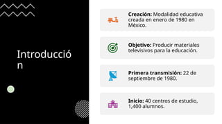 Introducció
n
Creación: Modalidad educativa
creada en enero de 1980 en
México.
Objetivo: Producir materiales
televisivos para la educación.
Primera transmisión: 22 de
septiembre de 1980.
Inicio: 40 centros de estudio,
1,400 alumnos.
 