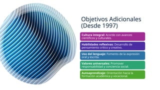 Objetivos Adicionales
(Desde 1997)
Cultura integral: Acorde con avances
científicos y culturales.
Habilidades reflexivas: Desarrollo de
pensamiento crítico y creativo.
Uso del lenguaje: Fomento de la expresión
oral y escrita.
Valores universales: Promover
responsabilidad y conciencia social.
Autoaprendizaje: Orientación hacia la
formación académica y vocacional.
 