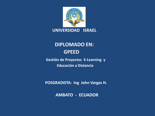UNIVERSIDAD   ISRAEL                                     DIPLOMADO EN:                                           GPEED Gestión de Proyectos  E-Learning  y                                                    Educación a Distancia                                     POSGRADISTA:  Ing  John Vargas H.                                            AMBATO  -  ECUADOR 