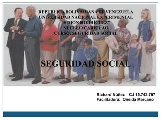 REPUBLICA BOLIVARIANA DE VENEZUELA
UNIVERSIDAD NACIONAL EXPERIMENTAL
“SIMÓN RODRÍGUEZ”
NÚCLEO CARICUAO
CURSO: SEGURIDAD SOCIAL
SEGURIDAD SOCIAL
Richard Núñez C.I 15.742.757
Facilitadora: Oneida Marcano
 