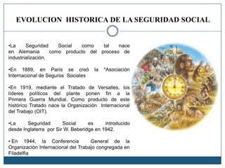 EVOLUCION HISTORICA DE LA SEGURIDAD SOCIAL
•La Seguridad Social como tal nace
en Alemania como producto del proceso de
industrialización.
•En 1889, en París se creó la "Asociación
Internacional de Seguros Sociales
•En 1919, mediante el Tratado de Versalles, los
líderes políticos del plante ponen fin a la
Primera Guerra Mundial. Como producto de este
histórico Tratado nace la Organización Internacional
del Trabajo (OIT).
•La Seguridad Social es introducido
desde Inglaterra por Sir W. Beberidge en 1942.
• En 1944, la Conferencia General de la
Organizaciòn Internacional del Trabajo congregada en
Filadelfia
 