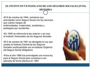 EL INSTITUTO VENEZOLANO DE LOS SEGUROS SOCIALES (IVSS)
HISTORIA
•El 9 de octubre de 1944, comienza sus
actividades como Seguro Social con los servicios
que cubren riesgos de
enfermedades, maternidad, accidentes y
patologías por accidentes
•En 1946 se reformula la ley anterior y se crea
el Instituto Venezolano de los Seguros Sociales
•El 5 de octubre de 1951 es derogada la Ley que
creaba el Instituto Central de los Seguros
Sociales sustituyéndola con el estatuto Orgánico
del Seguro Social Obligatorio
•Para el año 1966 fue promulgada una nueva ley
para el Seguro Social pero comienza a ser
aplicada de forma efectiva en 1967.
 