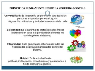 PRINCIPIOS FUNDAMENTALES DE LA SEGURIDAD SOCIAL
Universalidad: Es la garantía de protección para todas las
personas amparadas por esta Ley, sin
ninguna discriminacion y en todas las etapas de la vida
Solidaridad: Es la garantía de protección a los menos
favorecidos en base a la participación de todos los
contribuyentes al sistema;
Integralidad: Es la garantía de cobertura de todas las
necesidades de previsión amparadas dentro del
Sistema.
Unidad: Es la articulación de
políticas, instituciones, procedimiento y prestaciones, a
fin de alcanzar su objetivo.
 