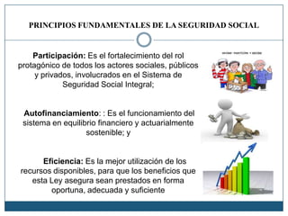PRINCIPIOS FUNDAMENTALES DE LA SEGURIDAD SOCIAL
Participación: Es el fortalecimiento del rol
protagónico de todos los actores sociales, públicos
y privados, involucrados en el Sistema de
Seguridad Social Integral;
Autofinanciamiento: : Es el funcionamiento del
sistema en equilibrio financiero y actuarialmente
sostenible; y
Eficiencia: Es la mejor utilización de los
recursos disponibles, para que los beneficios que
esta Ley asegura sean prestados en forma
oportuna, adecuada y suficiente
 