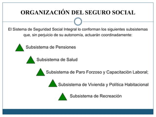 ORGANIZACIÓN DEL SEGURO SOCIAL
El Sistema de Seguridad Social Integral lo conforman los siguientes subsistemas
que, sin perjuicio de su autonomía, actuarán coordinadamente:
Subsistema de Pensiones
Subsistema de Salud
Subsistema de Paro Forzoso y Capacitaciòn Laboral;
Subsistema de Vivienda y Política Habitacional
Subsistema de Recreación
 
