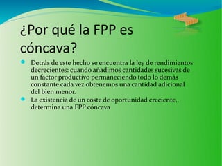¿Por qué la FPP es
cóncava?
 Detrás de este hecho se encuentra la ley de rendimientos
decrecientes: cuando añadimos cantidades sucesivas de
un factor productivo permaneciendo todo lo demás
constante cada vez obtenemos una cantidad adicional
del bien menor.
 La existencia de un coste de oportunidad creciente,,
determina una FPP cóncava
 