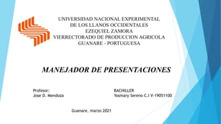 UNIVERSIDAD NACIONAL EXPERIMENTAL
DE LOS LLANOS OCCIDENTALES
EZEQUIEL ZAMORA
VIERRECTORADO DE PRODUCCION AGRICOLA
GUANARE - PORTUGUESA
MANEJADOR DE PRESENTACIONES
BACHILLER
Yosmary Sereno C.I V-19051100
Profesor:
Jose D. Mendoza
Guanare, marzo 2021
 