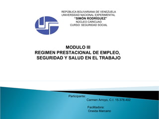 REPÚBLICA BOLIVARIANA DE VENEZUELA
UNIVERSIDAD NACIONAL EXPERIMENTAL
“SIMÓN RODRÍGUEZ”
NÚCLEO CARICUAO
CURSO: SEGURIDAD SOCIAL
MODULO III
REGIMEN PRESTACIONAL DE EMPLEO,
SEGURIDAD Y SALUD EN EL TRABAJO
Participante:
Carmen Arroyo, C.I. 15.378.402
Facilitadora:
Oneida Marcano
 