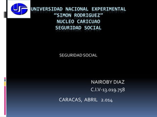 UNIVERSIDAD NACIONAL EXPERIMENTAL
“SIMON RODRIGUEZ”
NUCLEO CARICUAO
SEGURIDAD SOCIAL
SEGURIDAD SOCIAL
NAIROBY DIAZ
C.I.V-13.019.758
CARACAS, ABRIL 2.014
 