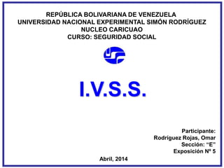 REPÚBLICA BOLIVARIANA DE VENEZUELA
UNIVERSIDAD NACIONAL EXPERIMENTAL SIMÓN RODRÍGUEZ
NUCLEO CARICUAO
CURSO: SEGURIDAD SOCIAL
Participante:
Rodríguez Rojas, Omar
Sección: “E”
Exposición Nº 5
Abril, 2014
I.V.S.S.
 