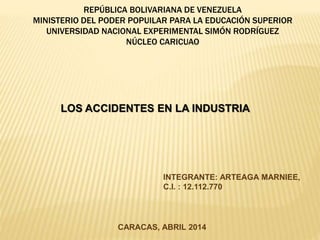 REPÚBLICA BOLIVARIANA DE VENEZUELA
MINISTERIO DEL PODER POPUILAR PARA LA EDUCACIÓN SUPERIOR
UNIVERSIDAD NACIONAL EXPERIMENTAL SIMÓN RODRÍGUEZ
NÚCLEO CARICUAO
LOS ACCIDENTES EN LA INDUSTRIA
INTEGRANTE: ARTEAGA MARNIEE,
C.I. : 12.112.770
CARACAS, ABRIL 2014
 