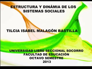 ESTRUCTURA Y DINÁMIA DE LOS
SISTEMAS SOCIALES
TILCIA ISABEL MALAGÓN BASTILLA
UNIVERSIDAD LIBRE SECCIONAL SOCORRO
FACULTAD DE EDUCACIÓN
OCTAVO SEMESTRE
2013
 