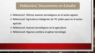 Población/ Documento en Estudio
 Referencia1: Últimos avances tecnológicos en el sector agrario
 Referencia2: Agricultura inteligente: las TIC piden paso en el sector
agrícola
 Referencia3: Avances tecnológicos en la agricultura
 Referencia4: Algunos cambios al aplicar tecnología
 