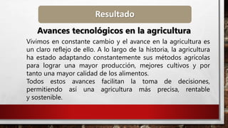 Resultado
Avances tecnológicos en la agricultura
Vivimos en constante cambio y el avance en la agricultura es
un claro reflejo de ello. A lo largo de la historia, la agricultura
ha estado adaptando constantemente sus métodos agrícolas
para lograr una mayor producción, mejores cultivos y por
tanto una mayor calidad de los alimentos.
Todos estos avances facilitan la toma de decisiones,
permitiendo así una agricultura más precisa, rentable
y sostenible.
 