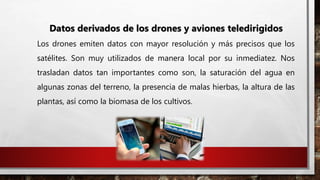 Datos derivados de los drones y aviones teledirigidos
Los drones emiten datos con mayor resolución y más precisos que los
satélites. Son muy utilizados de manera local por su inmediatez. Nos
trasladan datos tan importantes como son, la saturación del agua en
algunas zonas del terreno, la presencia de malas hierbas, la altura de las
plantas, así como la biomasa de los cultivos.
 