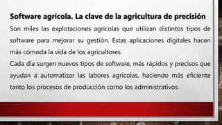Software agrícola. La clave de la agricultura de precisión
Son miles las explotaciones agrícolas que utilizan distintos tipos de
software para mejorar su gestión. Estas aplicaciones digitales hacen
más cómoda la vida de los agricultores.
Cada día surgen nuevos tipos de software, más rápidos y precisos que
ayudan a automatizar las labores agrícolas, haciendo más eficiente
tanto los procesos de producción como los administrativos.
 