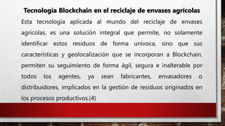 Tecnología Blockchain en el reciclaje de envases agrícolas
Esta tecnología aplicada al mundo del reciclaje de envases
agrícolas, es una solución integral que permite, no solamente
identificar estos residuos de forma unívoca, sino que sus
características y geolocalización que se incorporan a Blockchain,
permiten su seguimiento de forma ágil, segura e inalterable por
todos los agentes, ya sean fabricantes, envasadores o
distribuidores, implicados en la gestión de residuos originados en
los procesos productivos.(4)
 