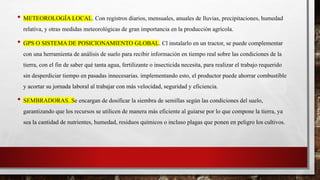 • METEOROLOGÍA LOCAL. Con registros diarios, mensuales, anuales de lluvias, precipitaciones, humedad
relativa, y otras medidas meteorológicas de gran importancia en la producción agrícola.
• GPS O SISTEMA DE POSICIONAMIENTO GLOBAL. Cl instalarlo en un tractor, se puede complementar
con una herramienta de análisis de suelo para recibir información en tiempo real sobre las condiciones de la
tierra, con el fin de saber qué tanta agua, fertilizante o insecticida necesita, para realizar el trabajo requerido
sin desperdiciar tiempo en pasadas innecesarias. implementando esto, el productor puede ahorrar combustible
y acortar su jornada laboral al trabajar con más velocidad, seguridad y eficiencia.
• SEMBRADORAS. Se encargan de dosificar la siembra de semillas según las condiciones del suelo,
garantizando que los recursos se utilicen de manera más eficiente al guiarse por lo que compone la tierra, ya
sea la cantidad de nutrientes, humedad, residuos químicos o incluso plagas que ponen en peligro los cultivos.
 
