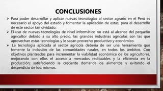 CONCLUSIONES
 Para poder desarrollar y aplicar nuevas tecnologías al sector agrario en el Perú es
necesario el apoyo del estado y fomentar la aplicación de estas, para el desarrollo
de este sector tan olvidado.
 El uso de nuevas tecnologías de nivel informático no está al alcance del pequeño
agricultor debido a su alto precio, las grandes industrias agrícolas son las que
aprovechan estas tecnologías y le sacan provecho productivo y económico.
 La tecnología aplicada al sector agrícola debería de ser una herramienta que
fomente la inclusión de las comunidades rurales, en todos los ámbitos. Con
objetivos planteados para incrementar la viabilidad económica de los agricultores,
mejorando con ellos el acceso a mercados redituables y la eficiencia en la
producción; satisfaciendo la creciente demanda de alimentos y evitando el
desperdicio de los. mismos.
 