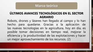 Marco teórico
ÚLTIMOS AVANCES TECNOLÓGICOS EN EL SECTOR
AGRARIO
Robots, drones y láseres han llegado al campo y lo han
hecho para quedarse. Gracias a la aplicación de
las nuevas tecnologías en la agricultura, hoy en día, es
posible tomar decisiones en tiempo real, mejorar la
eficiencia y la productividad de las explotaciones y hacer
un mejor aprovechamiento de los recursos. (2)
 