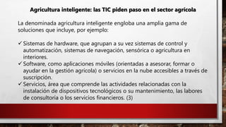 Agricultura inteligente: las TIC piden paso en el sector agrícola
La denominada agricultura inteligente engloba una amplia gama de
soluciones que incluye, por ejemplo:
 Sistemas de hardware, que agrupan a su vez sistemas de control y
automatización, sistemas de navegación, sensórica o agricultura en
interiores.
 Software, como aplicaciones móviles (orientadas a asesorar, formar o
ayudar en la gestión agrícola) o servicios en la nube accesibles a través de
suscripción.
 Servicios, área que comprende las actividades relacionadas con la
instalación de dispositivos tecnológicos o su mantenimiento, las labores
de consultoría o los servicios financieros. (3)
 