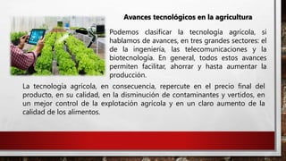 Avances tecnológicos en la agricultura
Podemos clasificar la tecnología agrícola, si
hablamos de avances, en tres grandes sectores: el
de la ingeniería, las telecomunicaciones y la
biotecnología. En general, todos estos avances
permiten facilitar, ahorrar y hasta aumentar la
producción.
La tecnología agrícola, en consecuencia, repercute en el precio final del
producto, en su calidad, en la disminución de contaminantes y vertidos, en
un mejor control de la explotación agrícola y en un claro aumento de la
calidad de los alimentos.
 