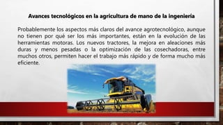 Avances tecnológicos en la agricultura de mano de la ingeniería
Probablemente los aspectos más claros del avance agrotecnológico, aunque
no tienen por qué ser los más importantes, están en la evolución de las
herramientas motoras. Los nuevos tractores, la mejora en aleaciones más
duras y menos pesadas o la optimización de las cosechadoras, entre
muchos otros, permiten hacer el trabajo más rápido y de forma mucho más
eficiente.
 