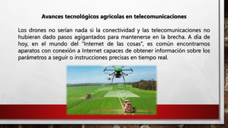 Avances tecnológicos agrícolas en telecomunicaciones
Los drones no serían nada si la conectividad y las telecomunicaciones no
hubieran dado pasos agigantados para mantenerse en la brecha. A día de
hoy, en el mundo del “Internet de las cosas”, es común encontrarnos
aparatos con conexión a Internet capaces de obtener información sobre los
parámetros a seguir o instrucciones precisas en tiempo real.
 