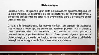 Biotecnología
Probablemente, el siguiente gran salto en los avances agrotecnológicos sea
la biotecnología. El desarrollo en los laboratorios de microorganismos y
productos procedentes de estos es el avance más claro y productivo de las
últimas décadas.
Gracias a la biotecnología, los nuevos cultivos son capaces de adaptarse
más y mejor a todo tipo de ambientes. También pueden resistir plagas y
otras enfermedades sin necesidad de recurrir a otros productos
contaminantes y problemáticos. Por si fuera poco, algunos productos
biotecnológicos , además de limpios, aumentan la producción y calidad de
las explotaciones agrarias de forma económica y eficiente.
 