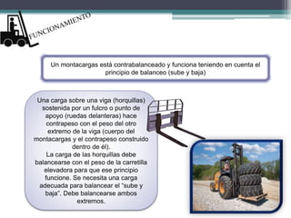 Un montacargas está contrabalanceado y funciona teniendo en cuenta el
principio de balanceo (sube y baja)
Una carga sobre una viga (horquillas)
sostenida por un fulcro o punto de
apoyo (ruedas delanteras) hace
contrapeso con el peso del otro
extremo de la viga (cuerpo del
montacargas y el contrapeso construido
dentro de él).
La carga de las horquillas debe
balancearse con el peso de la carretilla
elevadora para que ese principio
funcione. Se necesita una carga
adecuada para balancear el “sube y
baja”. Debe balancearse ambos
extremos.
 