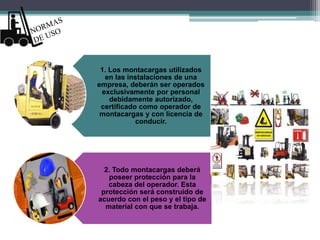 1. Los montacargas utilizados
en las instalaciones de una
empresa, deberán ser operados
exclusivamente por personal
debidamente autorizado,
certificado como operador de
montacargas y con licencia de
conducir.
2. Todo montacargas deberá
poseer protección para la
cabeza del operador. Esta
protección será construido de
acuerdo con el peso y el tipo de
material con que se trabaja.
 