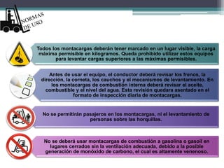 Todos los montacargas deberán tener marcado en un lugar visible, la carga
máxima permisible en kilogramos. Queda prohibido utilizar estos equipos
para levantar cargas superiores a las máximas permisibles.
Antes de usar el equipo, el conductor deberá revisar los frenos, la
dirección, la corneta, los cauchos y el mecanismos de levantamiento. En
los montacargas de combustión interna deberá revisar el aceite,
combustible y el nivel del agua. Esta revisión quedara asentado en el
formato de inspección diaria de montacargas.
No se permitirán pasajeros en los montacargas, ni el levantamiento de
personas sobre las horquillas.
No se deberá usar montacargas de combustión a gasolina o gasoil en
lugares cerrados sin la ventilación adecuada, debido a la posible
generación de monóxido de carbono, el cual es altamente venenoso.
 