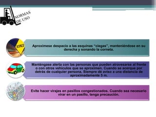 Aproxímese despacio a las esquinas “ciegas”, manteniéndose en su
derecha y sonando la corneta.
Manténgase alerta con las personas que pueden atravesarse al frente
o con otros vehículos que se aproximen. Cuando se acerque por
detrás de cualquier persona, Siempre dé aviso a una distancia de
aproximadamente 5 m.
Evite hacer virajes en pasillos congestionados. Cuando sea necesario
virar en un pasillo, tenga precaución.
 