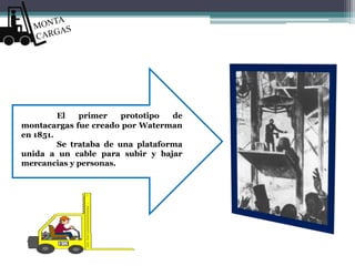 El primer prototipo de
montacargas fue creado por Waterman
en 1851.
Se trataba de una plataforma
unida a un cable para subir y bajar
mercancias y personas.
 