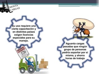 Aguanta cargas
pesadas que ningún
grupo de personas
podría soportar por sí
misma, y ahorra
horas de trabajo
Su uso requiere una
cierta capacitación y
en distintos países
exigen licencias
especiales para su
manejo.
 